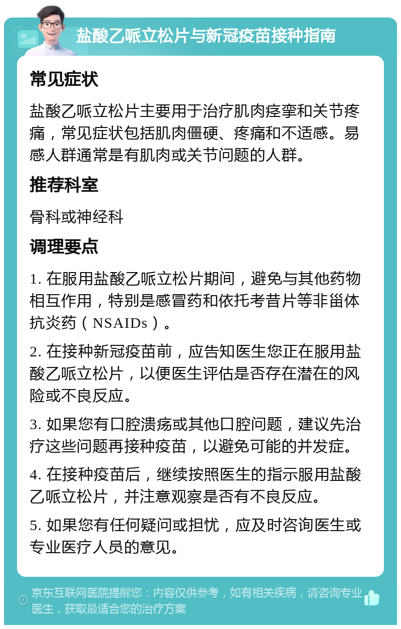 盐酸乙哌立松片与新冠疫苗接种指南 常见症状 盐酸乙哌立松片主要用于治疗肌肉痉挛和关节疼痛，常见症状包括肌肉僵硬、疼痛和不适感。易感人群通常是有肌肉或关节问题的人群。 推荐科室 骨科或神经科 调理要点 1. 在服用盐酸乙哌立松片期间，避免与其他药物相互作用，特别是感冒药和依托考昔片等非甾体抗炎药（NSAIDs）。 2. 在接种新冠疫苗前，应告知医生您正在服用盐酸乙哌立松片，以便医生评估是否存在潜在的风险或不良反应。 3. 如果您有口腔溃疡或其他口腔问题，建议先治疗这些问题再接种疫苗，以避免可能的并发症。 4. 在接种疫苗后，继续按照医生的指示服用盐酸乙哌立松片，并注意观察是否有不良反应。 5. 如果您有任何疑问或担忧，应及时咨询医生或专业医疗人员的意见。