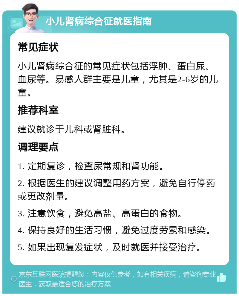 小儿肾病综合征就医指南 常见症状 小儿肾病综合征的常见症状包括浮肿、蛋白尿、血尿等。易感人群主要是儿童，尤其是2-6岁的儿童。 推荐科室 建议就诊于儿科或肾脏科。 调理要点 1. 定期复诊，检查尿常规和肾功能。 2. 根据医生的建议调整用药方案，避免自行停药或更改剂量。 3. 注意饮食，避免高盐、高蛋白的食物。 4. 保持良好的生活习惯，避免过度劳累和感染。 5. 如果出现复发症状，及时就医并接受治疗。