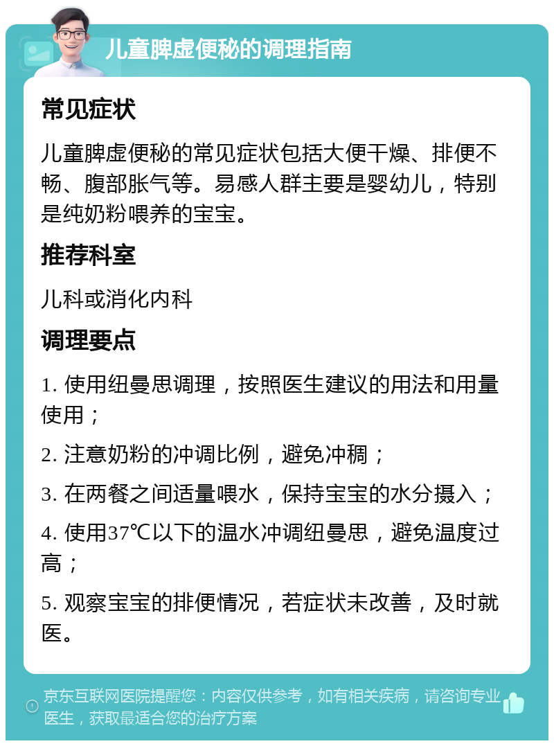 儿童脾虚便秘的调理指南 常见症状 儿童脾虚便秘的常见症状包括大便干燥、排便不畅、腹部胀气等。易感人群主要是婴幼儿，特别是纯奶粉喂养的宝宝。 推荐科室 儿科或消化内科 调理要点 1. 使用纽曼思调理，按照医生建议的用法和用量使用； 2. 注意奶粉的冲调比例，避免冲稠； 3. 在两餐之间适量喂水，保持宝宝的水分摄入； 4. 使用37℃以下的温水冲调纽曼思，避免温度过高； 5. 观察宝宝的排便情况，若症状未改善，及时就医。