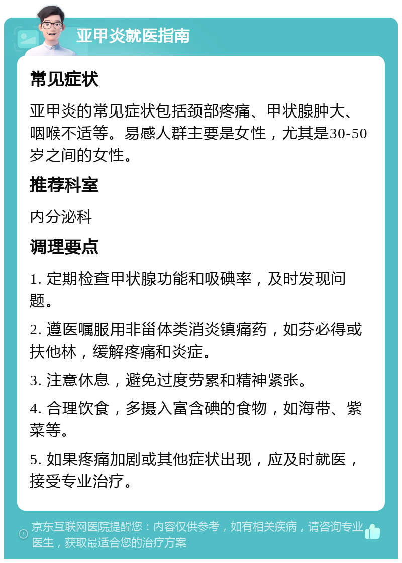 亚甲炎就医指南 常见症状 亚甲炎的常见症状包括颈部疼痛、甲状腺肿大、咽喉不适等。易感人群主要是女性，尤其是30-50岁之间的女性。 推荐科室 内分泌科 调理要点 1. 定期检查甲状腺功能和吸碘率，及时发现问题。 2. 遵医嘱服用非甾体类消炎镇痛药，如芬必得或扶他林，缓解疼痛和炎症。 3. 注意休息，避免过度劳累和精神紧张。 4. 合理饮食，多摄入富含碘的食物，如海带、紫菜等。 5. 如果疼痛加剧或其他症状出现，应及时就医，接受专业治疗。