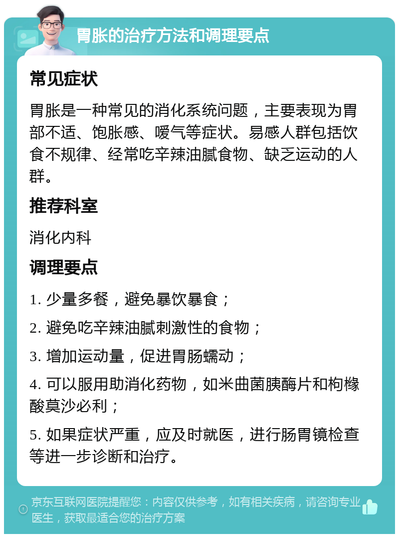 胃胀的治疗方法和调理要点 常见症状 胃胀是一种常见的消化系统问题，主要表现为胃部不适、饱胀感、嗳气等症状。易感人群包括饮食不规律、经常吃辛辣油腻食物、缺乏运动的人群。 推荐科室 消化内科 调理要点 1. 少量多餐，避免暴饮暴食； 2. 避免吃辛辣油腻刺激性的食物； 3. 增加运动量，促进胃肠蠕动； 4. 可以服用助消化药物，如米曲菌胰酶片和枸橼酸莫沙必利； 5. 如果症状严重，应及时就医，进行肠胃镜检查等进一步诊断和治疗。