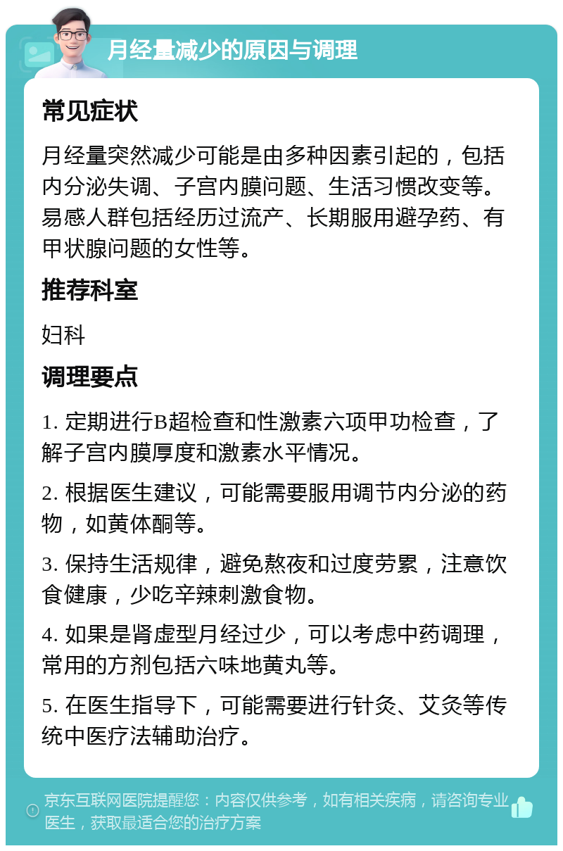 月经量减少的原因与调理 常见症状 月经量突然减少可能是由多种因素引起的，包括内分泌失调、子宫内膜问题、生活习惯改变等。易感人群包括经历过流产、长期服用避孕药、有甲状腺问题的女性等。 推荐科室 妇科 调理要点 1. 定期进行B超检查和性激素六项甲功检查，了解子宫内膜厚度和激素水平情况。 2. 根据医生建议，可能需要服用调节内分泌的药物，如黄体酮等。 3. 保持生活规律，避免熬夜和过度劳累，注意饮食健康，少吃辛辣刺激食物。 4. 如果是肾虚型月经过少，可以考虑中药调理，常用的方剂包括六味地黄丸等。 5. 在医生指导下，可能需要进行针灸、艾灸等传统中医疗法辅助治疗。