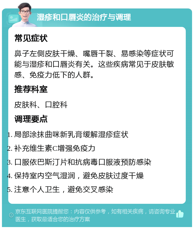 湿疹和口唇炎的治疗与调理 常见症状 鼻子左侧皮肤干燥、嘴唇干裂、易感染等症状可能与湿疹和口唇炎有关。这些疾病常见于皮肤敏感、免疫力低下的人群。 推荐科室 皮肤科、口腔科 调理要点 局部涂抹曲咪新乳膏缓解湿疹症状 补充维生素C增强免疫力 口服依巴斯汀片和抗病毒口服液预防感染 保持室内空气湿润，避免皮肤过度干燥 注意个人卫生，避免交叉感染