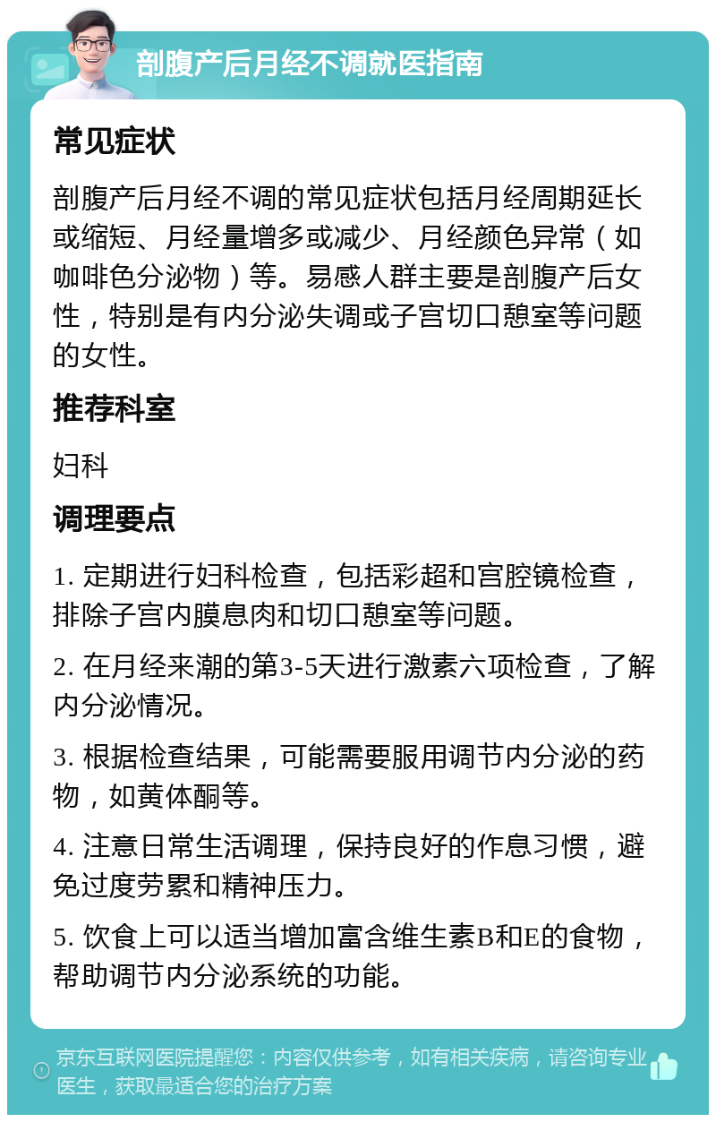 剖腹产后月经不调就医指南 常见症状 剖腹产后月经不调的常见症状包括月经周期延长或缩短、月经量增多或减少、月经颜色异常（如咖啡色分泌物）等。易感人群主要是剖腹产后女性，特别是有内分泌失调或子宫切口憩室等问题的女性。 推荐科室 妇科 调理要点 1. 定期进行妇科检查，包括彩超和宫腔镜检查，排除子宫内膜息肉和切口憩室等问题。 2. 在月经来潮的第3-5天进行激素六项检查，了解内分泌情况。 3. 根据检查结果，可能需要服用调节内分泌的药物，如黄体酮等。 4. 注意日常生活调理，保持良好的作息习惯，避免过度劳累和精神压力。 5. 饮食上可以适当增加富含维生素B和E的食物，帮助调节内分泌系统的功能。