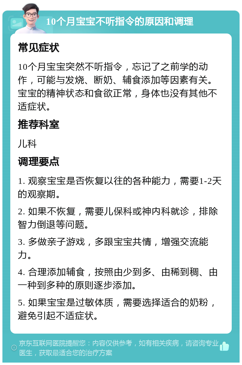 10个月宝宝不听指令的原因和调理 常见症状 10个月宝宝突然不听指令，忘记了之前学的动作，可能与发烧、断奶、辅食添加等因素有关。宝宝的精神状态和食欲正常，身体也没有其他不适症状。 推荐科室 儿科 调理要点 1. 观察宝宝是否恢复以往的各种能力，需要1-2天的观察期。 2. 如果不恢复，需要儿保科或神内科就诊，排除智力倒退等问题。 3. 多做亲子游戏，多跟宝宝共情，增强交流能力。 4. 合理添加辅食，按照由少到多、由稀到稠、由一种到多种的原则逐步添加。 5. 如果宝宝是过敏体质，需要选择适合的奶粉，避免引起不适症状。