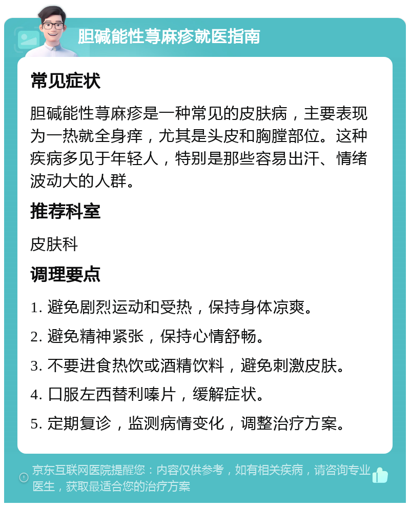 胆碱能性荨麻疹就医指南 常见症状 胆碱能性荨麻疹是一种常见的皮肤病，主要表现为一热就全身痒，尤其是头皮和胸膛部位。这种疾病多见于年轻人，特别是那些容易出汗、情绪波动大的人群。 推荐科室 皮肤科 调理要点 1. 避免剧烈运动和受热，保持身体凉爽。 2. 避免精神紧张，保持心情舒畅。 3. 不要进食热饮或酒精饮料，避免刺激皮肤。 4. 口服左西替利嗪片，缓解症状。 5. 定期复诊，监测病情变化，调整治疗方案。