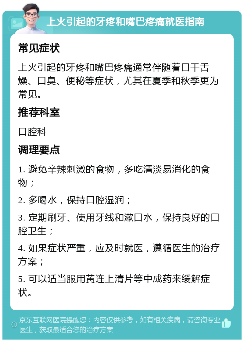 上火引起的牙疼和嘴巴疼痛就医指南 常见症状 上火引起的牙疼和嘴巴疼痛通常伴随着口干舌燥、口臭、便秘等症状，尤其在夏季和秋季更为常见。 推荐科室 口腔科 调理要点 1. 避免辛辣刺激的食物，多吃清淡易消化的食物； 2. 多喝水，保持口腔湿润； 3. 定期刷牙、使用牙线和漱口水，保持良好的口腔卫生； 4. 如果症状严重，应及时就医，遵循医生的治疗方案； 5. 可以适当服用黄连上清片等中成药来缓解症状。