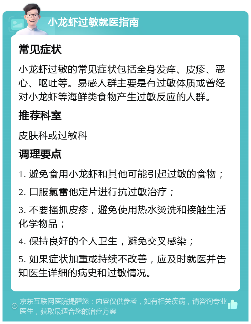 小龙虾过敏就医指南 常见症状 小龙虾过敏的常见症状包括全身发痒、皮疹、恶心、呕吐等。易感人群主要是有过敏体质或曾经对小龙虾等海鲜类食物产生过敏反应的人群。 推荐科室 皮肤科或过敏科 调理要点 1. 避免食用小龙虾和其他可能引起过敏的食物； 2. 口服氯雷他定片进行抗过敏治疗； 3. 不要搔抓皮疹，避免使用热水烫洗和接触生活化学物品； 4. 保持良好的个人卫生，避免交叉感染； 5. 如果症状加重或持续不改善，应及时就医并告知医生详细的病史和过敏情况。