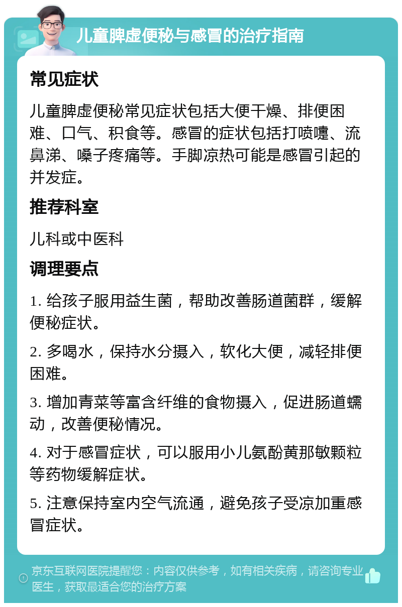 儿童脾虚便秘与感冒的治疗指南 常见症状 儿童脾虚便秘常见症状包括大便干燥、排便困难、口气、积食等。感冒的症状包括打喷嚏、流鼻涕、嗓子疼痛等。手脚凉热可能是感冒引起的并发症。 推荐科室 儿科或中医科 调理要点 1. 给孩子服用益生菌，帮助改善肠道菌群，缓解便秘症状。 2. 多喝水，保持水分摄入，软化大便，减轻排便困难。 3. 增加青菜等富含纤维的食物摄入，促进肠道蠕动，改善便秘情况。 4. 对于感冒症状，可以服用小儿氨酚黄那敏颗粒等药物缓解症状。 5. 注意保持室内空气流通，避免孩子受凉加重感冒症状。