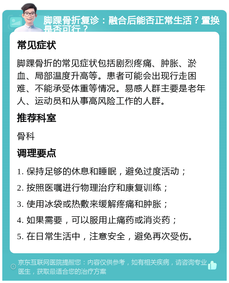 脚踝骨折复诊：融合后能否正常生活？置换是否可行？ 常见症状 脚踝骨折的常见症状包括剧烈疼痛、肿胀、淤血、局部温度升高等。患者可能会出现行走困难、不能承受体重等情况。易感人群主要是老年人、运动员和从事高风险工作的人群。 推荐科室 骨科 调理要点 1. 保持足够的休息和睡眠，避免过度活动； 2. 按照医嘱进行物理治疗和康复训练； 3. 使用冰袋或热敷来缓解疼痛和肿胀； 4. 如果需要，可以服用止痛药或消炎药； 5. 在日常生活中，注意安全，避免再次受伤。