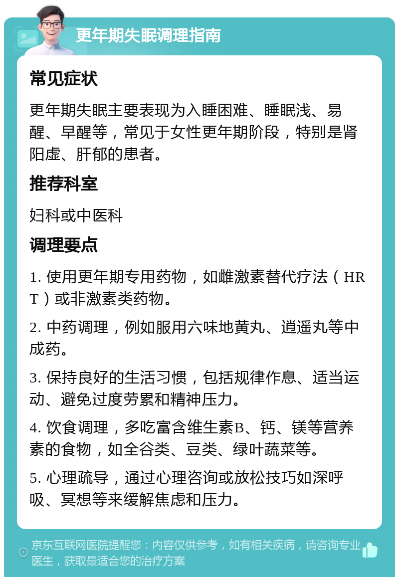 更年期失眠调理指南 常见症状 更年期失眠主要表现为入睡困难、睡眠浅、易醒、早醒等，常见于女性更年期阶段，特别是肾阳虚、肝郁的患者。 推荐科室 妇科或中医科 调理要点 1. 使用更年期专用药物，如雌激素替代疗法（HRT）或非激素类药物。 2. 中药调理，例如服用六味地黄丸、逍遥丸等中成药。 3. 保持良好的生活习惯，包括规律作息、适当运动、避免过度劳累和精神压力。 4. 饮食调理，多吃富含维生素B、钙、镁等营养素的食物，如全谷类、豆类、绿叶蔬菜等。 5. 心理疏导，通过心理咨询或放松技巧如深呼吸、冥想等来缓解焦虑和压力。