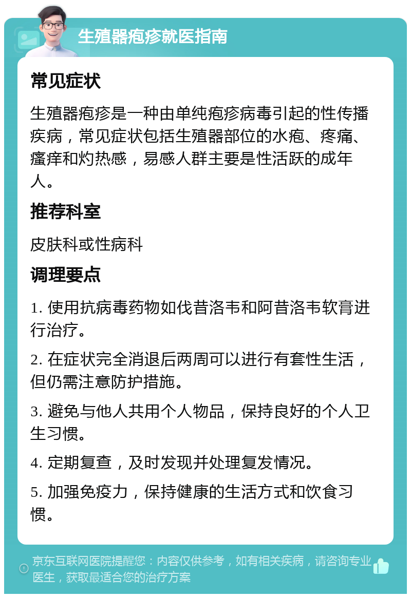 生殖器疱疹就医指南 常见症状 生殖器疱疹是一种由单纯疱疹病毒引起的性传播疾病，常见症状包括生殖器部位的水疱、疼痛、瘙痒和灼热感，易感人群主要是性活跃的成年人。 推荐科室 皮肤科或性病科 调理要点 1. 使用抗病毒药物如伐昔洛韦和阿昔洛韦软膏进行治疗。 2. 在症状完全消退后两周可以进行有套性生活，但仍需注意防护措施。 3. 避免与他人共用个人物品，保持良好的个人卫生习惯。 4. 定期复查，及时发现并处理复发情况。 5. 加强免疫力，保持健康的生活方式和饮食习惯。