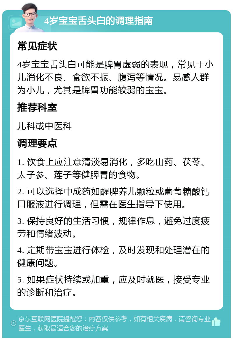 4岁宝宝舌头白的调理指南 常见症状 4岁宝宝舌头白可能是脾胃虚弱的表现，常见于小儿消化不良、食欲不振、腹泻等情况。易感人群为小儿，尤其是脾胃功能较弱的宝宝。 推荐科室 儿科或中医科 调理要点 1. 饮食上应注意清淡易消化，多吃山药、茯苓、太子参、莲子等健脾胃的食物。 2. 可以选择中成药如醒脾养儿颗粒或葡萄糖酸钙口服液进行调理，但需在医生指导下使用。 3. 保持良好的生活习惯，规律作息，避免过度疲劳和情绪波动。 4. 定期带宝宝进行体检，及时发现和处理潜在的健康问题。 5. 如果症状持续或加重，应及时就医，接受专业的诊断和治疗。