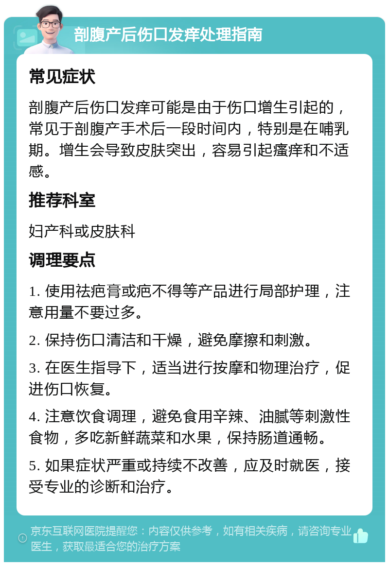 剖腹产后伤口发痒处理指南 常见症状 剖腹产后伤口发痒可能是由于伤口增生引起的，常见于剖腹产手术后一段时间内，特别是在哺乳期。增生会导致皮肤突出，容易引起瘙痒和不适感。 推荐科室 妇产科或皮肤科 调理要点 1. 使用祛疤膏或疤不得等产品进行局部护理，注意用量不要过多。 2. 保持伤口清洁和干燥，避免摩擦和刺激。 3. 在医生指导下，适当进行按摩和物理治疗，促进伤口恢复。 4. 注意饮食调理，避免食用辛辣、油腻等刺激性食物，多吃新鲜蔬菜和水果，保持肠道通畅。 5. 如果症状严重或持续不改善，应及时就医，接受专业的诊断和治疗。