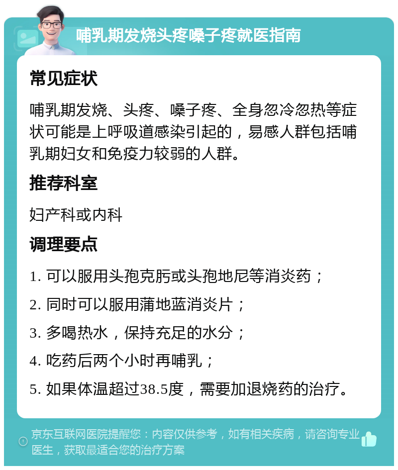 哺乳期发烧头疼嗓子疼就医指南 常见症状 哺乳期发烧、头疼、嗓子疼、全身忽冷忽热等症状可能是上呼吸道感染引起的，易感人群包括哺乳期妇女和免疫力较弱的人群。 推荐科室 妇产科或内科 调理要点 1. 可以服用头孢克肟或头孢地尼等消炎药； 2. 同时可以服用蒲地蓝消炎片； 3. 多喝热水，保持充足的水分； 4. 吃药后两个小时再哺乳； 5. 如果体温超过38.5度，需要加退烧药的治疗。