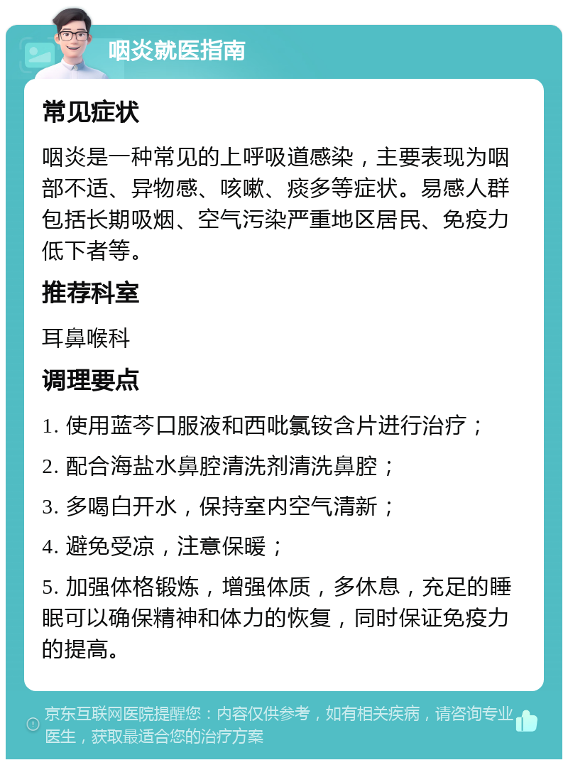 咽炎就医指南 常见症状 咽炎是一种常见的上呼吸道感染，主要表现为咽部不适、异物感、咳嗽、痰多等症状。易感人群包括长期吸烟、空气污染严重地区居民、免疫力低下者等。 推荐科室 耳鼻喉科 调理要点 1. 使用蓝芩口服液和西吡氯铵含片进行治疗； 2. 配合海盐水鼻腔清洗剂清洗鼻腔； 3. 多喝白开水，保持室内空气清新； 4. 避免受凉，注意保暖； 5. 加强体格锻炼，增强体质，多休息，充足的睡眠可以确保精神和体力的恢复，同时保证免疫力的提高。