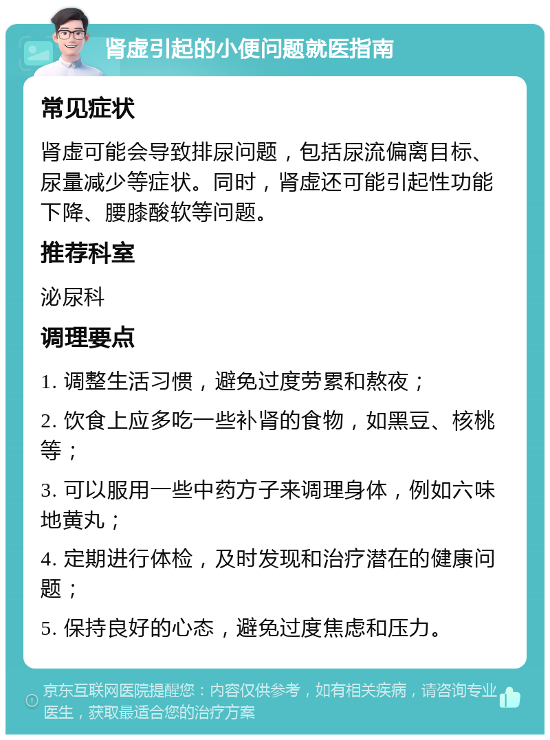 肾虚引起的小便问题就医指南 常见症状 肾虚可能会导致排尿问题，包括尿流偏离目标、尿量减少等症状。同时，肾虚还可能引起性功能下降、腰膝酸软等问题。 推荐科室 泌尿科 调理要点 1. 调整生活习惯，避免过度劳累和熬夜； 2. 饮食上应多吃一些补肾的食物，如黑豆、核桃等； 3. 可以服用一些中药方子来调理身体，例如六味地黄丸； 4. 定期进行体检，及时发现和治疗潜在的健康问题； 5. 保持良好的心态，避免过度焦虑和压力。