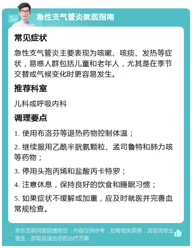 急性支气管炎就医指南 常见症状 急性支气管炎主要表现为咳嗽、咳痰、发热等症状，易感人群包括儿童和老年人，尤其是在季节交替或气候变化时更容易发生。 推荐科室 儿科或呼吸内科 调理要点 1. 使用布洛芬等退热药物控制体温； 2. 继续服用乙酰半胱氨颗粒、孟司鲁特和肺力咳等药物； 3. 停用头孢丙烯和盐酸丙卡特罗； 4. 注意休息，保持良好的饮食和睡眠习惯； 5. 如果症状不缓解或加重，应及时就医并完善血常规检查。