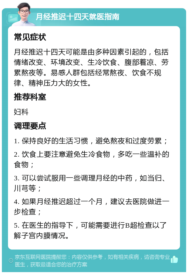 月经推迟十四天就医指南 常见症状 月经推迟十四天可能是由多种因素引起的，包括情绪改变、环境改变、生冷饮食、腹部着凉、劳累熬夜等。易感人群包括经常熬夜、饮食不规律、精神压力大的女性。 推荐科室 妇科 调理要点 1. 保持良好的生活习惯，避免熬夜和过度劳累； 2. 饮食上要注意避免生冷食物，多吃一些温补的食物； 3. 可以尝试服用一些调理月经的中药，如当归、川芎等； 4. 如果月经推迟超过一个月，建议去医院做进一步检查； 5. 在医生的指导下，可能需要进行B超检查以了解子宫内膜情况。