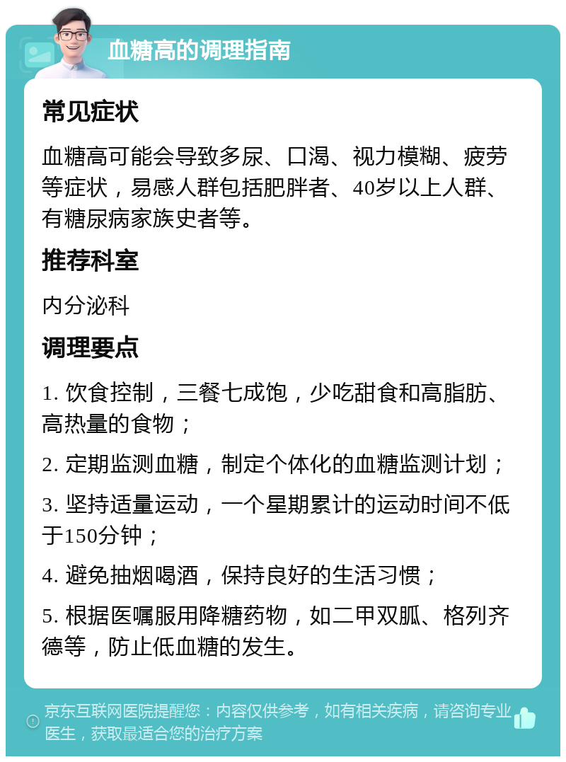 血糖高的调理指南 常见症状 血糖高可能会导致多尿、口渴、视力模糊、疲劳等症状，易感人群包括肥胖者、40岁以上人群、有糖尿病家族史者等。 推荐科室 内分泌科 调理要点 1. 饮食控制，三餐七成饱，少吃甜食和高脂肪、高热量的食物； 2. 定期监测血糖，制定个体化的血糖监测计划； 3. 坚持适量运动，一个星期累计的运动时间不低于150分钟； 4. 避免抽烟喝酒，保持良好的生活习惯； 5. 根据医嘱服用降糖药物，如二甲双胍、格列齐德等，防止低血糖的发生。