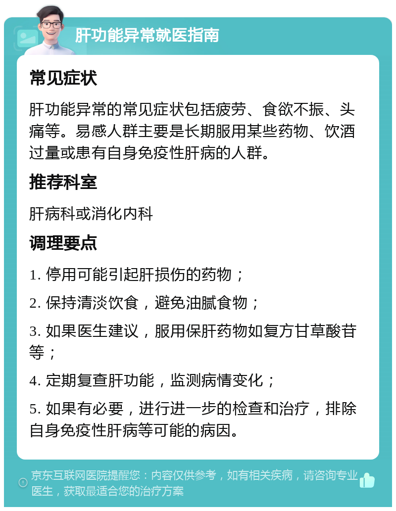 肝功能异常就医指南 常见症状 肝功能异常的常见症状包括疲劳、食欲不振、头痛等。易感人群主要是长期服用某些药物、饮酒过量或患有自身免疫性肝病的人群。 推荐科室 肝病科或消化内科 调理要点 1. 停用可能引起肝损伤的药物； 2. 保持清淡饮食，避免油腻食物； 3. 如果医生建议，服用保肝药物如复方甘草酸苷等； 4. 定期复查肝功能，监测病情变化； 5. 如果有必要，进行进一步的检查和治疗，排除自身免疫性肝病等可能的病因。