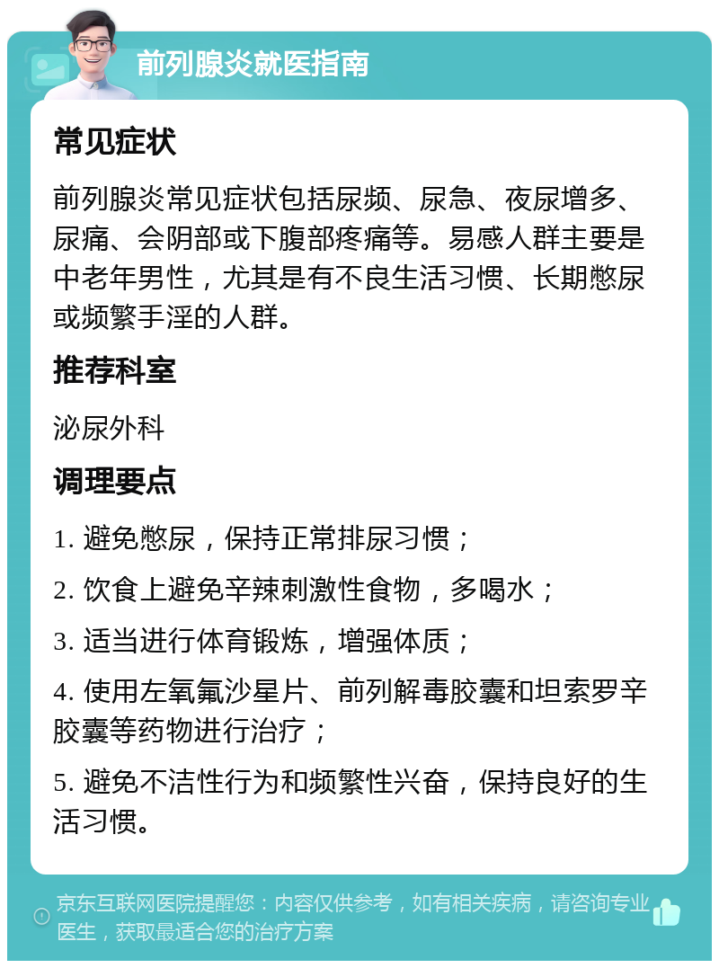 前列腺炎就医指南 常见症状 前列腺炎常见症状包括尿频、尿急、夜尿增多、尿痛、会阴部或下腹部疼痛等。易感人群主要是中老年男性，尤其是有不良生活习惯、长期憋尿或频繁手淫的人群。 推荐科室 泌尿外科 调理要点 1. 避免憋尿，保持正常排尿习惯； 2. 饮食上避免辛辣刺激性食物，多喝水； 3. 适当进行体育锻炼，增强体质； 4. 使用左氧氟沙星片、前列解毒胶囊和坦索罗辛胶囊等药物进行治疗； 5. 避免不洁性行为和频繁性兴奋，保持良好的生活习惯。