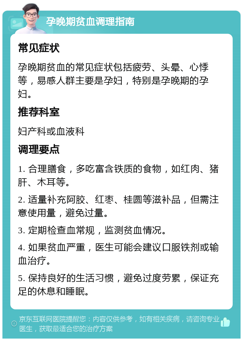 孕晚期贫血调理指南 常见症状 孕晚期贫血的常见症状包括疲劳、头晕、心悸等，易感人群主要是孕妇，特别是孕晚期的孕妇。 推荐科室 妇产科或血液科 调理要点 1. 合理膳食，多吃富含铁质的食物，如红肉、猪肝、木耳等。 2. 适量补充阿胶、红枣、桂圆等滋补品，但需注意使用量，避免过量。 3. 定期检查血常规，监测贫血情况。 4. 如果贫血严重，医生可能会建议口服铁剂或输血治疗。 5. 保持良好的生活习惯，避免过度劳累，保证充足的休息和睡眠。