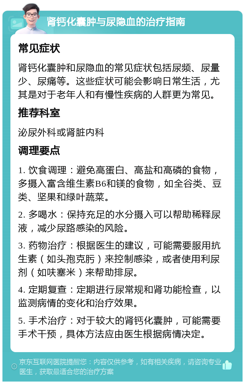 肾钙化囊肿与尿隐血的治疗指南 常见症状 肾钙化囊肿和尿隐血的常见症状包括尿频、尿量少、尿痛等。这些症状可能会影响日常生活，尤其是对于老年人和有慢性疾病的人群更为常见。 推荐科室 泌尿外科或肾脏内科 调理要点 1. 饮食调理：避免高蛋白、高盐和高磷的食物，多摄入富含维生素B6和镁的食物，如全谷类、豆类、坚果和绿叶蔬菜。 2. 多喝水：保持充足的水分摄入可以帮助稀释尿液，减少尿路感染的风险。 3. 药物治疗：根据医生的建议，可能需要服用抗生素（如头孢克肟）来控制感染，或者使用利尿剂（如呋塞米）来帮助排尿。 4. 定期复查：定期进行尿常规和肾功能检查，以监测病情的变化和治疗效果。 5. 手术治疗：对于较大的肾钙化囊肿，可能需要手术干预，具体方法应由医生根据病情决定。