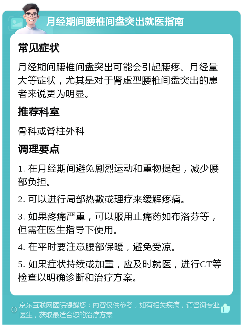 月经期间腰椎间盘突出就医指南 常见症状 月经期间腰椎间盘突出可能会引起腰疼、月经量大等症状，尤其是对于肾虚型腰椎间盘突出的患者来说更为明显。 推荐科室 骨科或脊柱外科 调理要点 1. 在月经期间避免剧烈运动和重物提起，减少腰部负担。 2. 可以进行局部热敷或理疗来缓解疼痛。 3. 如果疼痛严重，可以服用止痛药如布洛芬等，但需在医生指导下使用。 4. 在平时要注意腰部保暖，避免受凉。 5. 如果症状持续或加重，应及时就医，进行CT等检查以明确诊断和治疗方案。