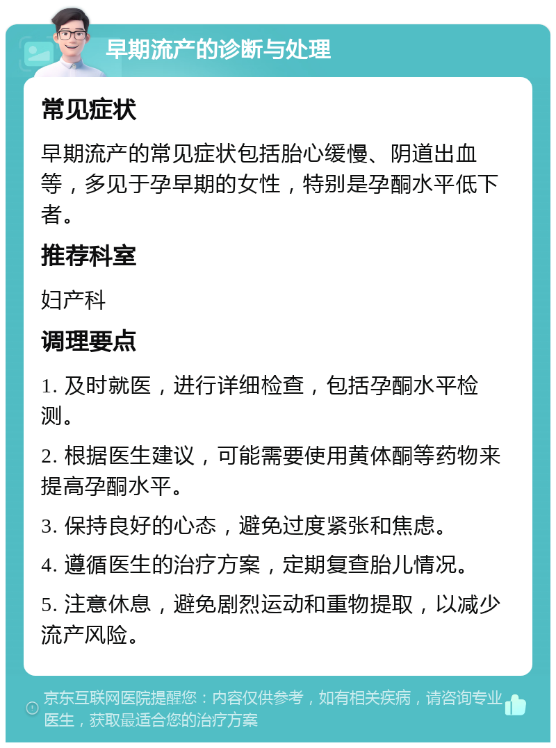 早期流产的诊断与处理 常见症状 早期流产的常见症状包括胎心缓慢、阴道出血等，多见于孕早期的女性，特别是孕酮水平低下者。 推荐科室 妇产科 调理要点 1. 及时就医，进行详细检查，包括孕酮水平检测。 2. 根据医生建议，可能需要使用黄体酮等药物来提高孕酮水平。 3. 保持良好的心态，避免过度紧张和焦虑。 4. 遵循医生的治疗方案，定期复查胎儿情况。 5. 注意休息，避免剧烈运动和重物提取，以减少流产风险。