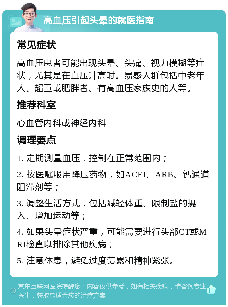 高血压引起头晕的就医指南 常见症状 高血压患者可能出现头晕、头痛、视力模糊等症状，尤其是在血压升高时。易感人群包括中老年人、超重或肥胖者、有高血压家族史的人等。 推荐科室 心血管内科或神经内科 调理要点 1. 定期测量血压，控制在正常范围内； 2. 按医嘱服用降压药物，如ACEI、ARB、钙通道阻滞剂等； 3. 调整生活方式，包括减轻体重、限制盐的摄入、增加运动等； 4. 如果头晕症状严重，可能需要进行头部CT或MRI检查以排除其他疾病； 5. 注意休息，避免过度劳累和精神紧张。