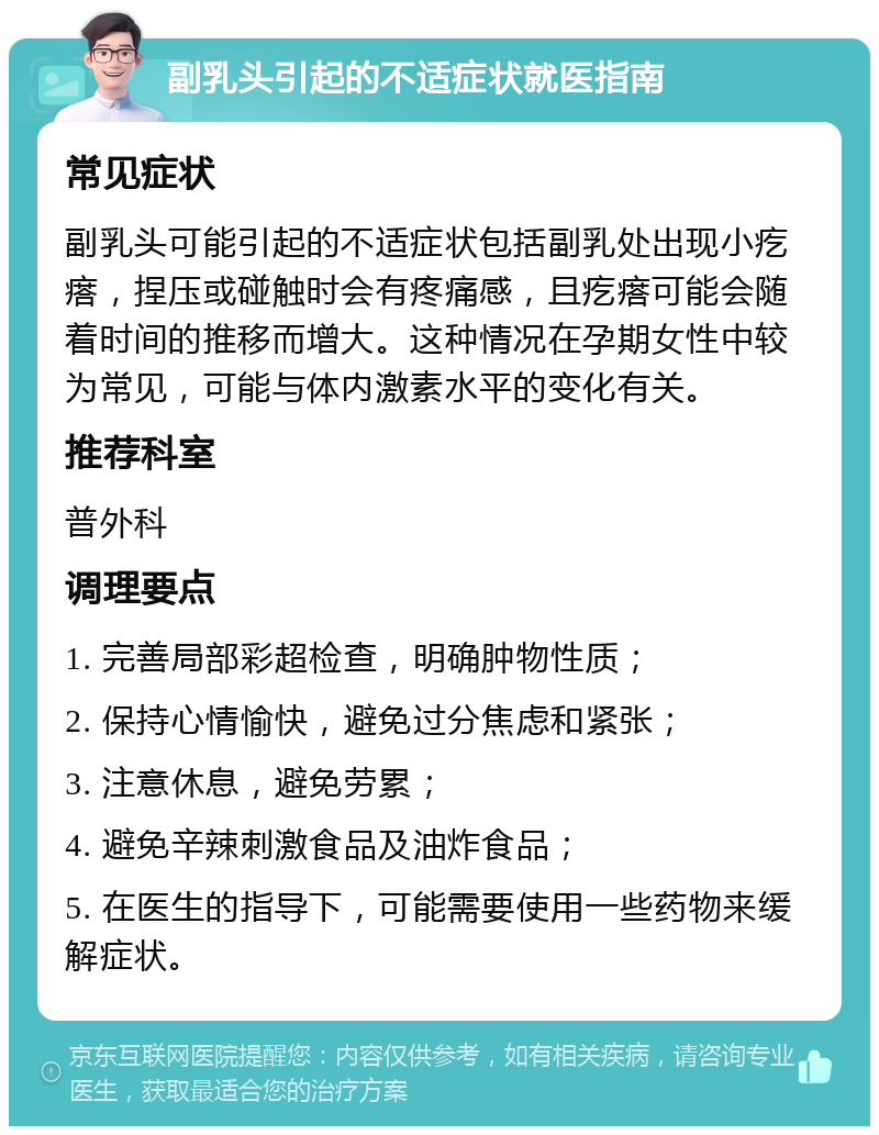 副乳头引起的不适症状就医指南 常见症状 副乳头可能引起的不适症状包括副乳处出现小疙瘩，捏压或碰触时会有疼痛感，且疙瘩可能会随着时间的推移而增大。这种情况在孕期女性中较为常见，可能与体内激素水平的变化有关。 推荐科室 普外科 调理要点 1. 完善局部彩超检查，明确肿物性质； 2. 保持心情愉快，避免过分焦虑和紧张； 3. 注意休息，避免劳累； 4. 避免辛辣刺激食品及油炸食品； 5. 在医生的指导下，可能需要使用一些药物来缓解症状。