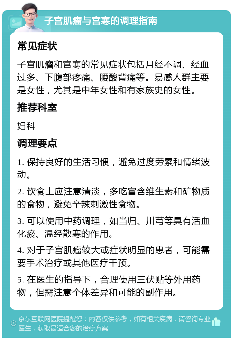 子宫肌瘤与宫寒的调理指南 常见症状 子宫肌瘤和宫寒的常见症状包括月经不调、经血过多、下腹部疼痛、腰酸背痛等。易感人群主要是女性，尤其是中年女性和有家族史的女性。 推荐科室 妇科 调理要点 1. 保持良好的生活习惯，避免过度劳累和情绪波动。 2. 饮食上应注意清淡，多吃富含维生素和矿物质的食物，避免辛辣刺激性食物。 3. 可以使用中药调理，如当归、川芎等具有活血化瘀、温经散寒的作用。 4. 对于子宫肌瘤较大或症状明显的患者，可能需要手术治疗或其他医疗干预。 5. 在医生的指导下，合理使用三伏贴等外用药物，但需注意个体差异和可能的副作用。