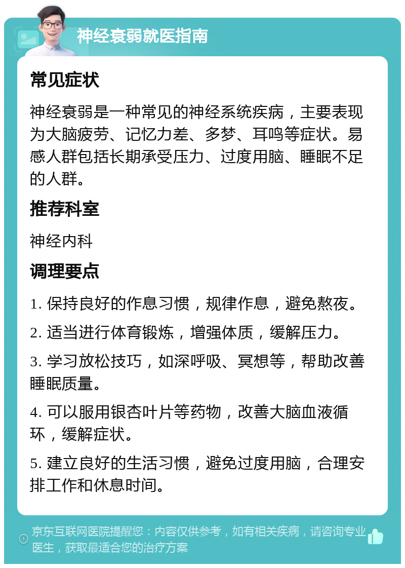 神经衰弱就医指南 常见症状 神经衰弱是一种常见的神经系统疾病，主要表现为大脑疲劳、记忆力差、多梦、耳鸣等症状。易感人群包括长期承受压力、过度用脑、睡眠不足的人群。 推荐科室 神经内科 调理要点 1. 保持良好的作息习惯，规律作息，避免熬夜。 2. 适当进行体育锻炼，增强体质，缓解压力。 3. 学习放松技巧，如深呼吸、冥想等，帮助改善睡眠质量。 4. 可以服用银杏叶片等药物，改善大脑血液循环，缓解症状。 5. 建立良好的生活习惯，避免过度用脑，合理安排工作和休息时间。