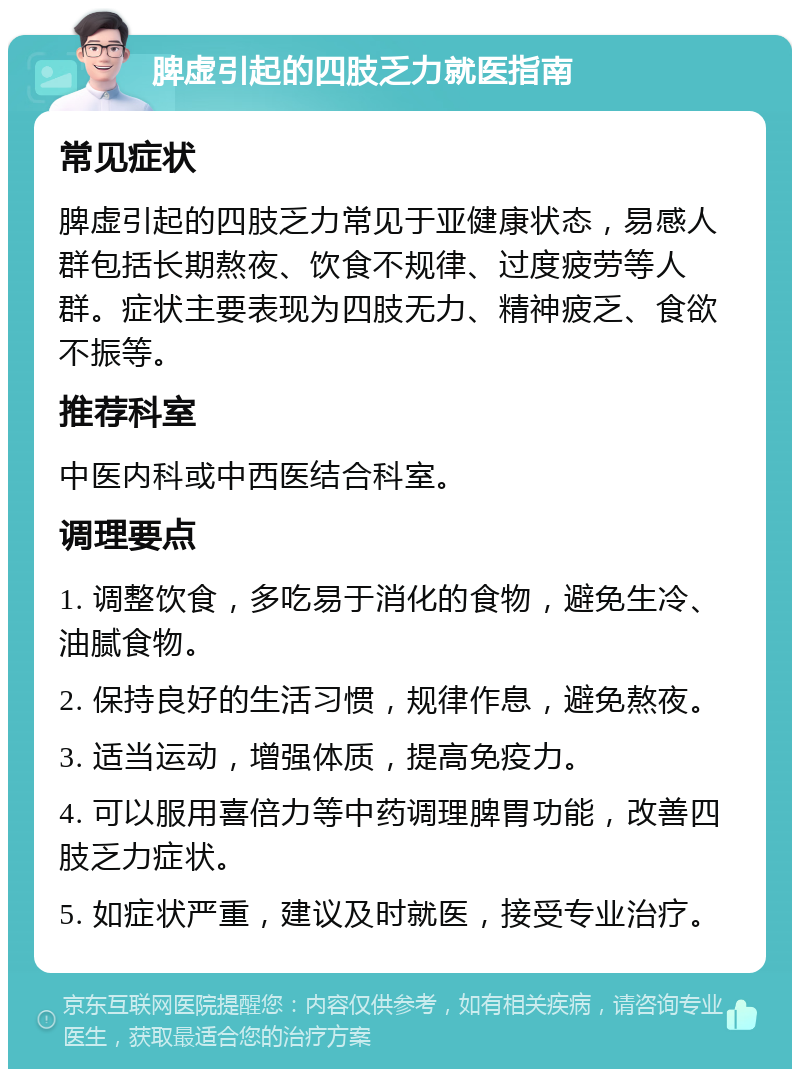 脾虚引起的四肢乏力就医指南 常见症状 脾虚引起的四肢乏力常见于亚健康状态，易感人群包括长期熬夜、饮食不规律、过度疲劳等人群。症状主要表现为四肢无力、精神疲乏、食欲不振等。 推荐科室 中医内科或中西医结合科室。 调理要点 1. 调整饮食，多吃易于消化的食物，避免生冷、油腻食物。 2. 保持良好的生活习惯，规律作息，避免熬夜。 3. 适当运动，增强体质，提高免疫力。 4. 可以服用喜倍力等中药调理脾胃功能，改善四肢乏力症状。 5. 如症状严重，建议及时就医，接受专业治疗。