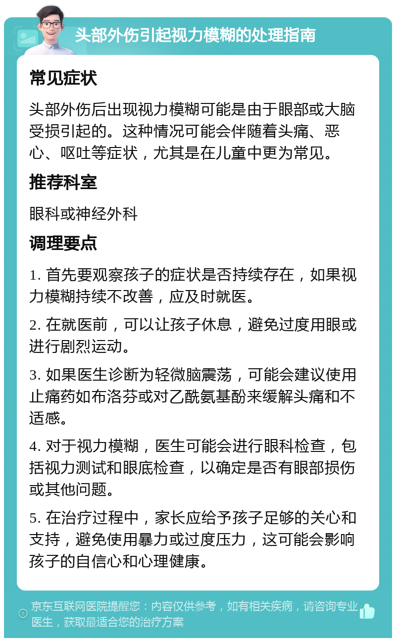 头部外伤引起视力模糊的处理指南 常见症状 头部外伤后出现视力模糊可能是由于眼部或大脑受损引起的。这种情况可能会伴随着头痛、恶心、呕吐等症状，尤其是在儿童中更为常见。 推荐科室 眼科或神经外科 调理要点 1. 首先要观察孩子的症状是否持续存在，如果视力模糊持续不改善，应及时就医。 2. 在就医前，可以让孩子休息，避免过度用眼或进行剧烈运动。 3. 如果医生诊断为轻微脑震荡，可能会建议使用止痛药如布洛芬或对乙酰氨基酚来缓解头痛和不适感。 4. 对于视力模糊，医生可能会进行眼科检查，包括视力测试和眼底检查，以确定是否有眼部损伤或其他问题。 5. 在治疗过程中，家长应给予孩子足够的关心和支持，避免使用暴力或过度压力，这可能会影响孩子的自信心和心理健康。