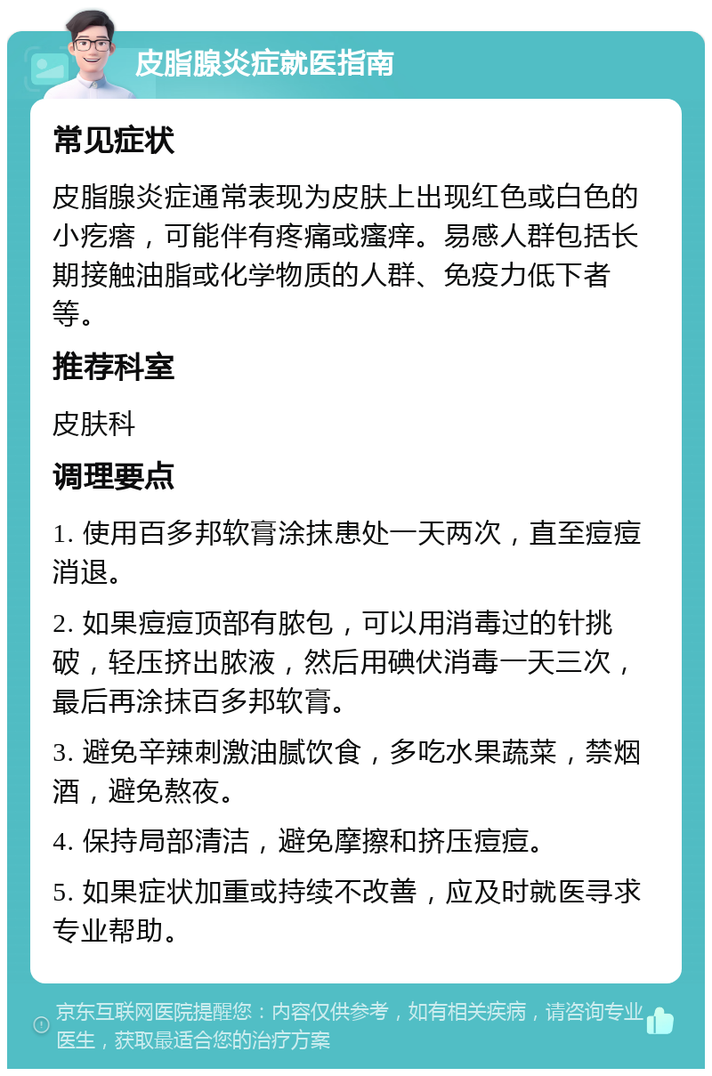 皮脂腺炎症就医指南 常见症状 皮脂腺炎症通常表现为皮肤上出现红色或白色的小疙瘩，可能伴有疼痛或瘙痒。易感人群包括长期接触油脂或化学物质的人群、免疫力低下者等。 推荐科室 皮肤科 调理要点 1. 使用百多邦软膏涂抹患处一天两次，直至痘痘消退。 2. 如果痘痘顶部有脓包，可以用消毒过的针挑破，轻压挤出脓液，然后用碘伏消毒一天三次，最后再涂抹百多邦软膏。 3. 避免辛辣刺激油腻饮食，多吃水果蔬菜，禁烟酒，避免熬夜。 4. 保持局部清洁，避免摩擦和挤压痘痘。 5. 如果症状加重或持续不改善，应及时就医寻求专业帮助。