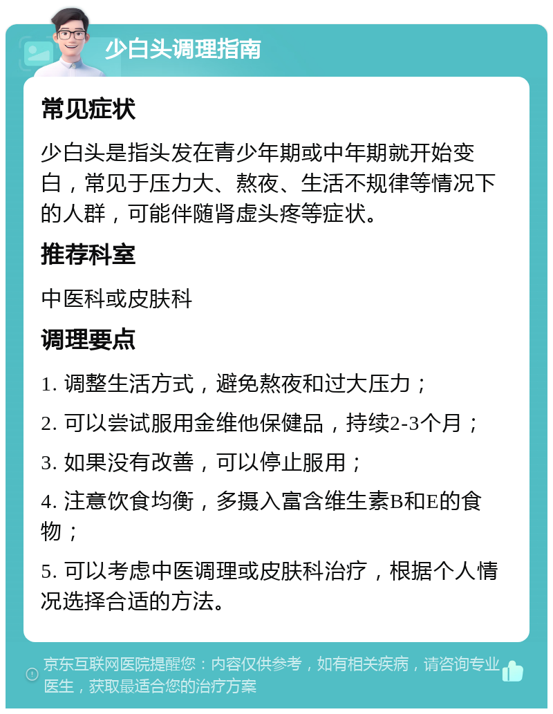 少白头调理指南 常见症状 少白头是指头发在青少年期或中年期就开始变白，常见于压力大、熬夜、生活不规律等情况下的人群，可能伴随肾虚头疼等症状。 推荐科室 中医科或皮肤科 调理要点 1. 调整生活方式，避免熬夜和过大压力； 2. 可以尝试服用金维他保健品，持续2-3个月； 3. 如果没有改善，可以停止服用； 4. 注意饮食均衡，多摄入富含维生素B和E的食物； 5. 可以考虑中医调理或皮肤科治疗，根据个人情况选择合适的方法。