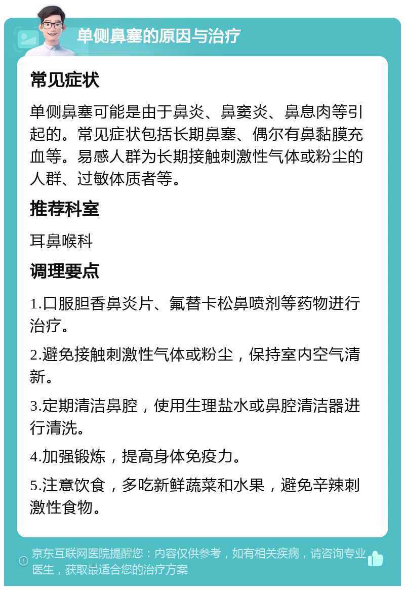 单侧鼻塞的原因与治疗 常见症状 单侧鼻塞可能是由于鼻炎、鼻窦炎、鼻息肉等引起的。常见症状包括长期鼻塞、偶尔有鼻黏膜充血等。易感人群为长期接触刺激性气体或粉尘的人群、过敏体质者等。 推荐科室 耳鼻喉科 调理要点 1.口服胆香鼻炎片、氟替卡松鼻喷剂等药物进行治疗。 2.避免接触刺激性气体或粉尘，保持室内空气清新。 3.定期清洁鼻腔，使用生理盐水或鼻腔清洁器进行清洗。 4.加强锻炼，提高身体免疫力。 5.注意饮食，多吃新鲜蔬菜和水果，避免辛辣刺激性食物。