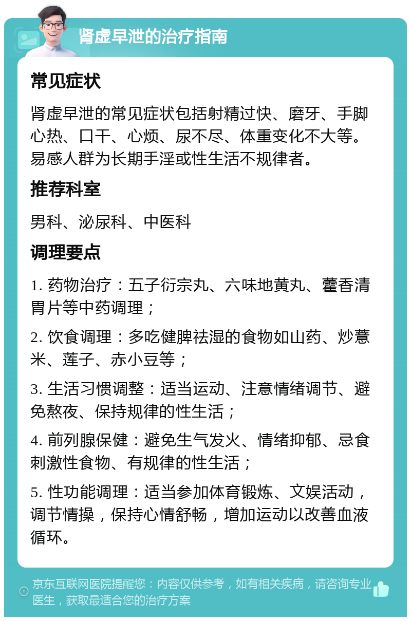 肾虚早泄的治疗指南 常见症状 肾虚早泄的常见症状包括射精过快、磨牙、手脚心热、口干、心烦、尿不尽、体重变化不大等。易感人群为长期手淫或性生活不规律者。 推荐科室 男科、泌尿科、中医科 调理要点 1. 药物治疗：五子衍宗丸、六味地黄丸、藿香清胃片等中药调理； 2. 饮食调理：多吃健脾祛湿的食物如山药、炒薏米、莲子、赤小豆等； 3. 生活习惯调整：适当运动、注意情绪调节、避免熬夜、保持规律的性生活； 4. 前列腺保健：避免生气发火、情绪抑郁、忌食刺激性食物、有规律的性生活； 5. 性功能调理：适当参加体育锻炼、文娱活动，调节情操，保持心情舒畅，增加运动以改善血液循环。