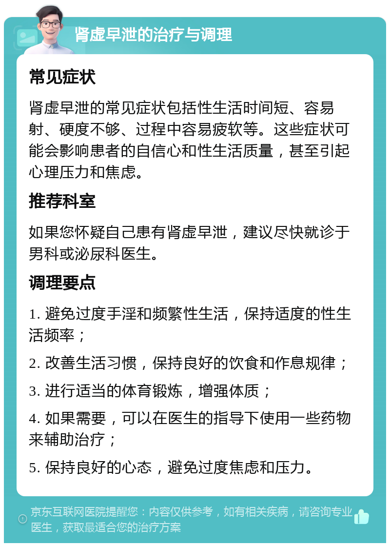 肾虚早泄的治疗与调理 常见症状 肾虚早泄的常见症状包括性生活时间短、容易射、硬度不够、过程中容易疲软等。这些症状可能会影响患者的自信心和性生活质量，甚至引起心理压力和焦虑。 推荐科室 如果您怀疑自己患有肾虚早泄，建议尽快就诊于男科或泌尿科医生。 调理要点 1. 避免过度手淫和频繁性生活，保持适度的性生活频率； 2. 改善生活习惯，保持良好的饮食和作息规律； 3. 进行适当的体育锻炼，增强体质； 4. 如果需要，可以在医生的指导下使用一些药物来辅助治疗； 5. 保持良好的心态，避免过度焦虑和压力。