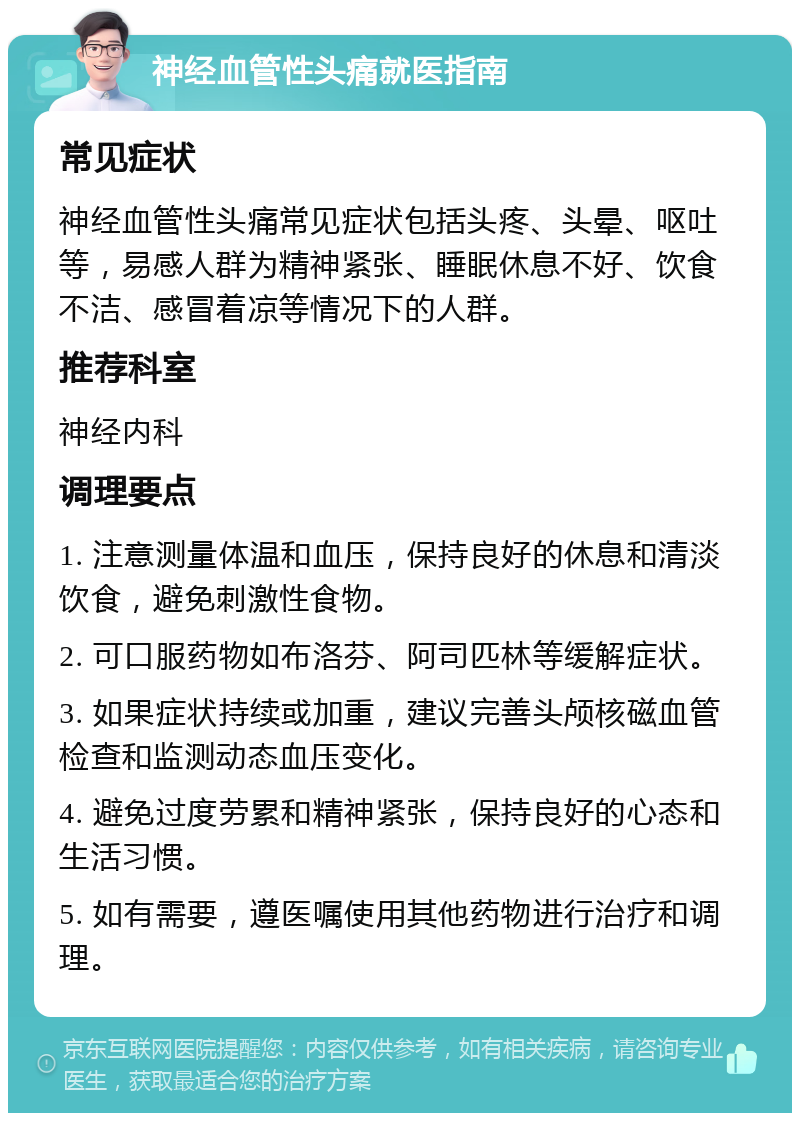 神经血管性头痛就医指南 常见症状 神经血管性头痛常见症状包括头疼、头晕、呕吐等，易感人群为精神紧张、睡眠休息不好、饮食不洁、感冒着凉等情况下的人群。 推荐科室 神经内科 调理要点 1. 注意测量体温和血压，保持良好的休息和清淡饮食，避免刺激性食物。 2. 可口服药物如布洛芬、阿司匹林等缓解症状。 3. 如果症状持续或加重，建议完善头颅核磁血管检查和监测动态血压变化。 4. 避免过度劳累和精神紧张，保持良好的心态和生活习惯。 5. 如有需要，遵医嘱使用其他药物进行治疗和调理。