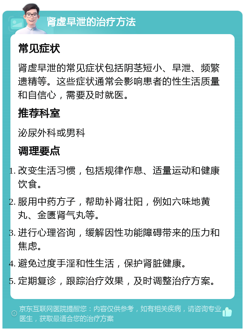 肾虚早泄的治疗方法 常见症状 肾虚早泄的常见症状包括阴茎短小、早泄、频繁遗精等。这些症状通常会影响患者的性生活质量和自信心，需要及时就医。 推荐科室 泌尿外科或男科 调理要点 改变生活习惯，包括规律作息、适量运动和健康饮食。 服用中药方子，帮助补肾壮阳，例如六味地黄丸、金匮肾气丸等。 进行心理咨询，缓解因性功能障碍带来的压力和焦虑。 避免过度手淫和性生活，保护肾脏健康。 定期复诊，跟踪治疗效果，及时调整治疗方案。