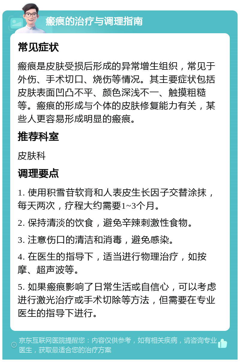 瘢痕的治疗与调理指南 常见症状 瘢痕是皮肤受损后形成的异常增生组织，常见于外伤、手术切口、烧伤等情况。其主要症状包括皮肤表面凹凸不平、颜色深浅不一、触摸粗糙等。瘢痕的形成与个体的皮肤修复能力有关，某些人更容易形成明显的瘢痕。 推荐科室 皮肤科 调理要点 1. 使用积雪苷软膏和人表皮生长因子交替涂抹，每天两次，疗程大约需要1~3个月。 2. 保持清淡的饮食，避免辛辣刺激性食物。 3. 注意伤口的清洁和消毒，避免感染。 4. 在医生的指导下，适当进行物理治疗，如按摩、超声波等。 5. 如果瘢痕影响了日常生活或自信心，可以考虑进行激光治疗或手术切除等方法，但需要在专业医生的指导下进行。