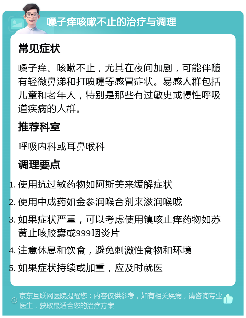 嗓子痒咳嗽不止的治疗与调理 常见症状 嗓子痒、咳嗽不止，尤其在夜间加剧，可能伴随有轻微鼻涕和打喷嚏等感冒症状。易感人群包括儿童和老年人，特别是那些有过敏史或慢性呼吸道疾病的人群。 推荐科室 呼吸内科或耳鼻喉科 调理要点 使用抗过敏药物如阿斯美来缓解症状 使用中成药如金参润喉合剂来滋润喉咙 如果症状严重，可以考虑使用镇咳止痒药物如苏黄止咳胶囊或999咽炎片 注意休息和饮食，避免刺激性食物和环境 如果症状持续或加重，应及时就医