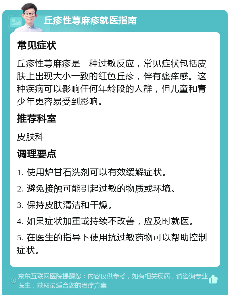 丘疹性荨麻疹就医指南 常见症状 丘疹性荨麻疹是一种过敏反应，常见症状包括皮肤上出现大小一致的红色丘疹，伴有瘙痒感。这种疾病可以影响任何年龄段的人群，但儿童和青少年更容易受到影响。 推荐科室 皮肤科 调理要点 1. 使用炉甘石洗剂可以有效缓解症状。 2. 避免接触可能引起过敏的物质或环境。 3. 保持皮肤清洁和干燥。 4. 如果症状加重或持续不改善，应及时就医。 5. 在医生的指导下使用抗过敏药物可以帮助控制症状。