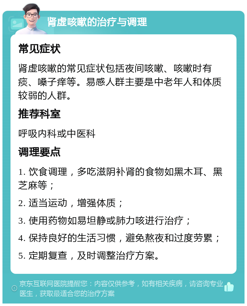 肾虚咳嗽的治疗与调理 常见症状 肾虚咳嗽的常见症状包括夜间咳嗽、咳嗽时有痰、嗓子痒等。易感人群主要是中老年人和体质较弱的人群。 推荐科室 呼吸内科或中医科 调理要点 1. 饮食调理，多吃滋阴补肾的食物如黑木耳、黑芝麻等； 2. 适当运动，增强体质； 3. 使用药物如易坦静或肺力咳进行治疗； 4. 保持良好的生活习惯，避免熬夜和过度劳累； 5. 定期复查，及时调整治疗方案。