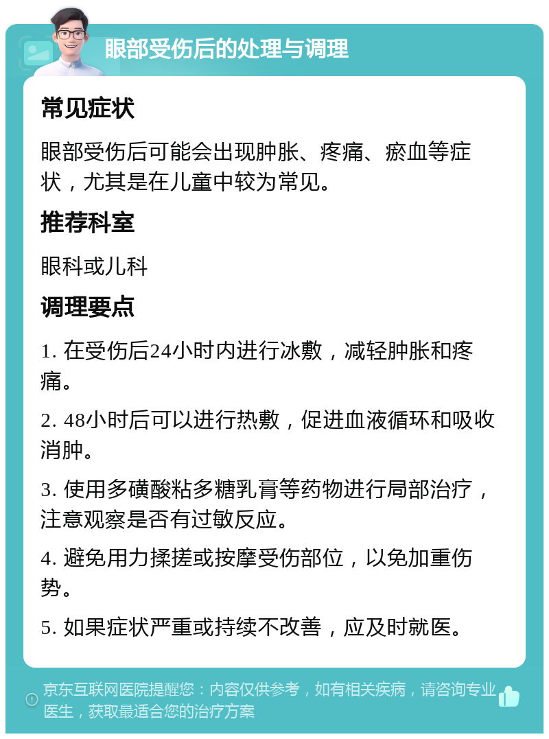 眼部受伤后的处理与调理 常见症状 眼部受伤后可能会出现肿胀、疼痛、瘀血等症状，尤其是在儿童中较为常见。 推荐科室 眼科或儿科 调理要点 1. 在受伤后24小时内进行冰敷，减轻肿胀和疼痛。 2. 48小时后可以进行热敷，促进血液循环和吸收消肿。 3. 使用多磺酸粘多糖乳膏等药物进行局部治疗，注意观察是否有过敏反应。 4. 避免用力揉搓或按摩受伤部位，以免加重伤势。 5. 如果症状严重或持续不改善，应及时就医。