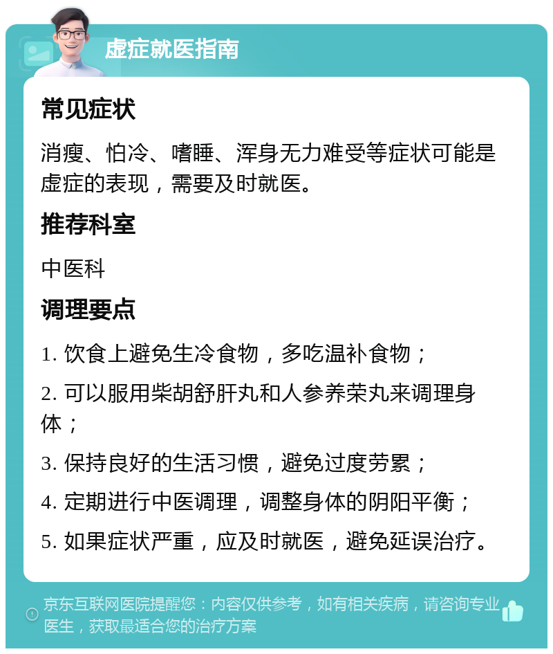 虚症就医指南 常见症状 消瘦、怕冷、嗜睡、浑身无力难受等症状可能是虚症的表现，需要及时就医。 推荐科室 中医科 调理要点 1. 饮食上避免生冷食物，多吃温补食物； 2. 可以服用柴胡舒肝丸和人参养荣丸来调理身体； 3. 保持良好的生活习惯，避免过度劳累； 4. 定期进行中医调理，调整身体的阴阳平衡； 5. 如果症状严重，应及时就医，避免延误治疗。