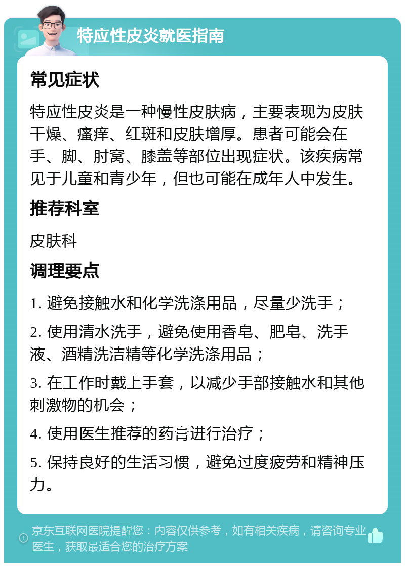 特应性皮炎就医指南 常见症状 特应性皮炎是一种慢性皮肤病，主要表现为皮肤干燥、瘙痒、红斑和皮肤增厚。患者可能会在手、脚、肘窝、膝盖等部位出现症状。该疾病常见于儿童和青少年，但也可能在成年人中发生。 推荐科室 皮肤科 调理要点 1. 避免接触水和化学洗涤用品，尽量少洗手； 2. 使用清水洗手，避免使用香皂、肥皂、洗手液、酒精洗洁精等化学洗涤用品； 3. 在工作时戴上手套，以减少手部接触水和其他刺激物的机会； 4. 使用医生推荐的药膏进行治疗； 5. 保持良好的生活习惯，避免过度疲劳和精神压力。